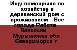 Ищу помощника по хозяйству в деревенский дом с проживанием - Все города Работа » Вакансии   . Мурманская обл.,Североморск г.